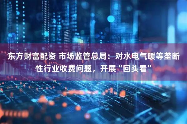 东方财富配资 市场监管总局：对水电气暖等垄断性行业收费问题，开展“回头看”