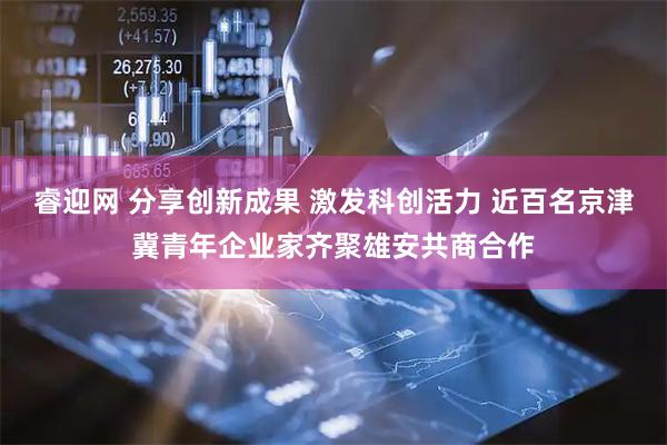 睿迎网 分享创新成果 激发科创活力 近百名京津冀青年企业家齐聚雄安共商合作