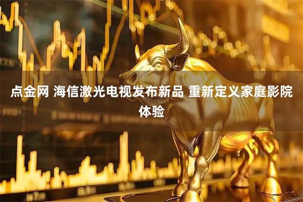 点金网 海信激光电视发布新品 重新定义家庭影院体验
