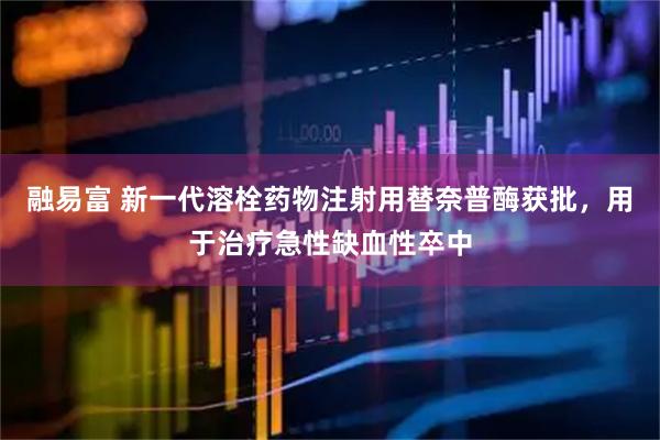 融易富 新一代溶栓药物注射用替奈普酶获批，用于治疗急性缺血性卒中