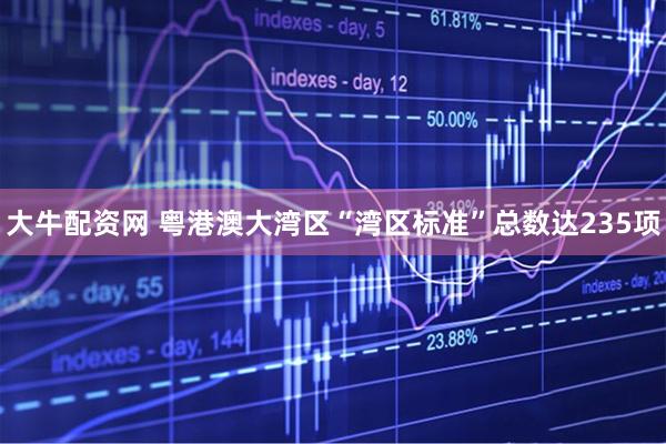 大牛配资网 粤港澳大湾区“湾区标准”总数达235项
