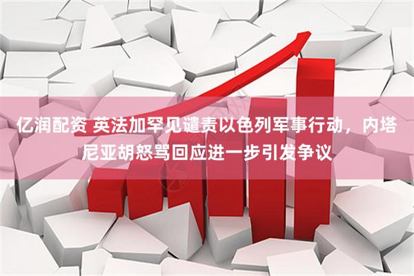 亿润配资 英法加罕见谴责以色列军事行动，内塔尼亚胡怒骂回应进一步引发争议