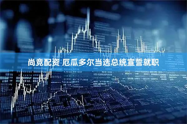 尚竞配资 厄瓜多尔当选总统宣誓就职
