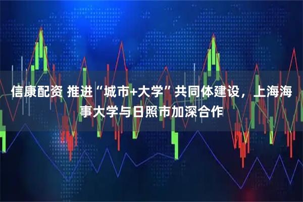 信康配资 推进“城市+大学”共同体建设，上海海事大学与日照市加深合作