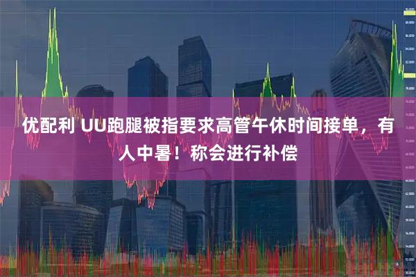 优配利 UU跑腿被指要求高管午休时间接单，有人中暑！称会进行补偿