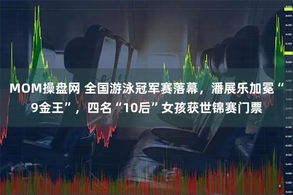 MOM操盘网 全国游泳冠军赛落幕，潘展乐加冕“9金王”，四名“10后”女孩获世锦赛门票