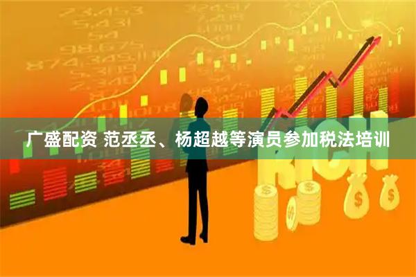 广盛配资 范丞丞、杨超越等演员参加税法培训