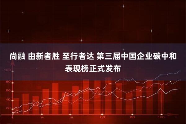 尚融 由新者胜 至行者达 第三届中国企业碳中和表现榜正式发布