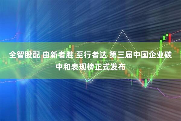 全智股配 由新者胜 至行者达 第三届中国企业碳中和表现榜正式发布