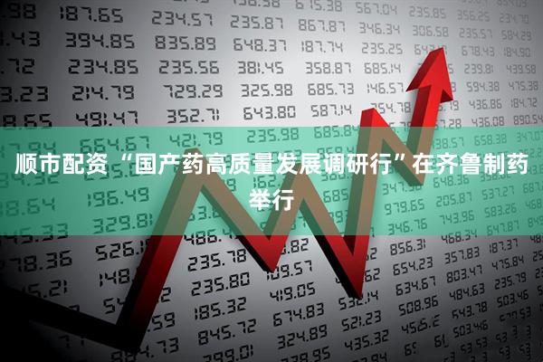 顺市配资 “国产药高质量发展调研行”在齐鲁制药举行