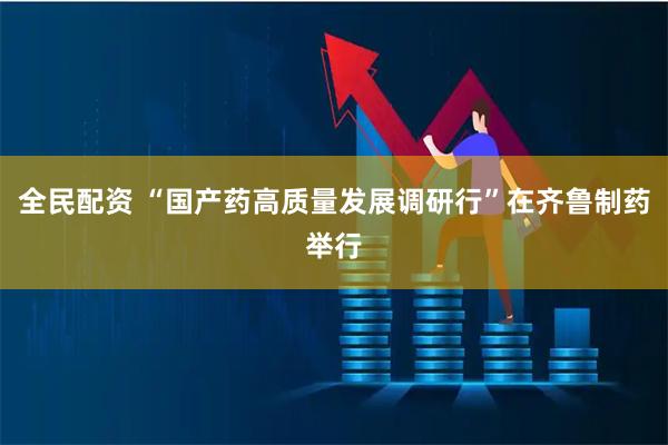 全民配资 “国产药高质量发展调研行”在齐鲁制药举行
