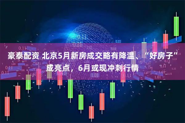 豪泰配资 北京5月新房成交略有降温、“好房子”成亮点，6月或现冲刺行情