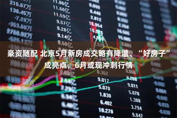 豪资随配 北京5月新房成交略有降温、“好房子”成亮点，6月或现冲刺行情
