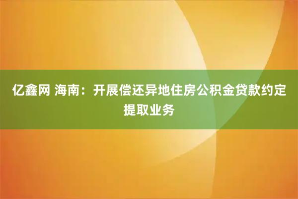 亿鑫网 海南：开展偿还异地住房公积金贷款约定提取业务