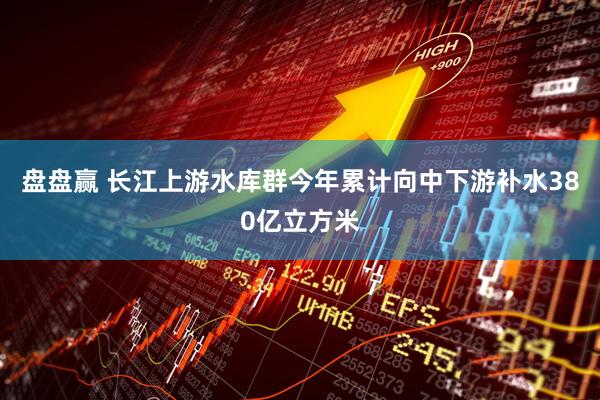 盘盘赢 长江上游水库群今年累计向中下游补水380亿立方米