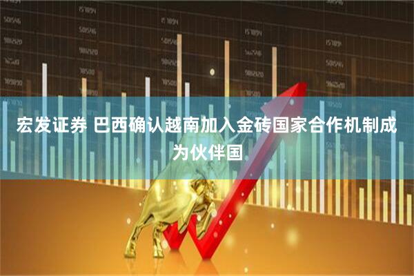 宏发证券 巴西确认越南加入金砖国家合作机制成为伙伴国