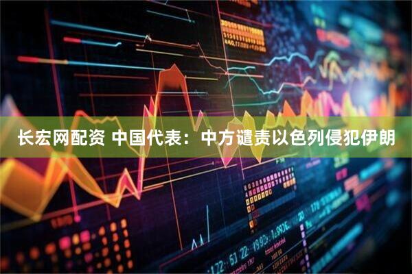 长宏网配资 中国代表：中方谴责以色列侵犯伊朗