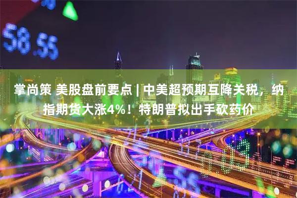 掌尚策 美股盘前要点 | 中美超预期互降关税，纳指期货大涨4%！特朗普拟出手砍药价
