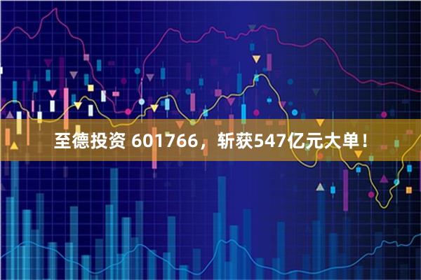 至德投资 601766，斩获547亿元大单！