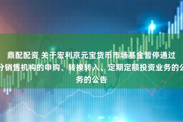 鼎配配资 关于宏利京元宝货币市场基金暂停通过部分销售机构的申购、转换转入、定期定额投资业务的公告