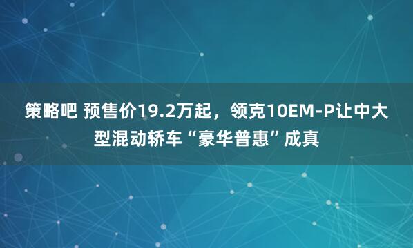 策略吧 预售价19.2万起，领克10EM-P让中大型混动轿车“豪华普惠”成真