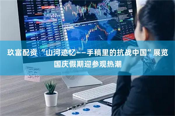 玖富配资 “山河迹忆——手稿里的抗战中国”展览国庆假期迎参观热潮