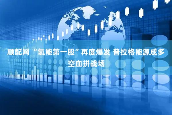 顺配网 “氢能第一股”再度爆发 普拉格能源成多空血拼战场