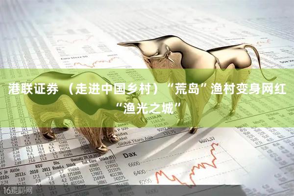 港联证券 （走进中国乡村）“荒岛”渔村变身网红“渔光之城”