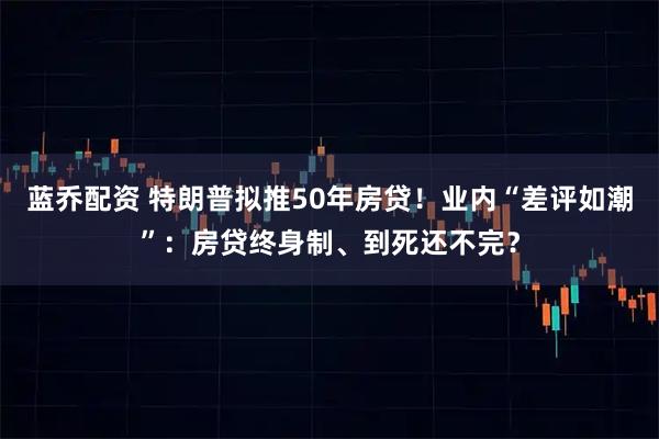 蓝乔配资 特朗普拟推50年房贷！业内“差评如潮”：房贷终身制、到死还不完？