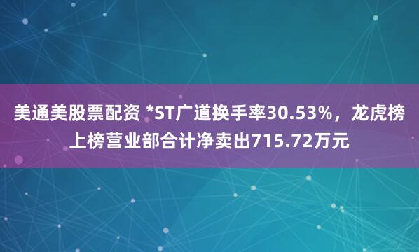 美通美股票配资 *ST广道换手率30.53%，龙虎榜上榜营业部合计净卖出715.72万元