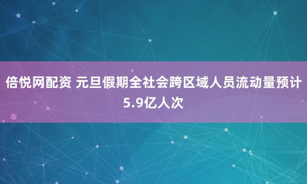 倍悦网配资 元旦假期全社会跨区域人员流动量预计5.9亿人次