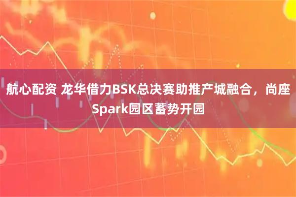 航心配资 龙华借力BSK总决赛助推产城融合，尚座Spark园区蓄势开园