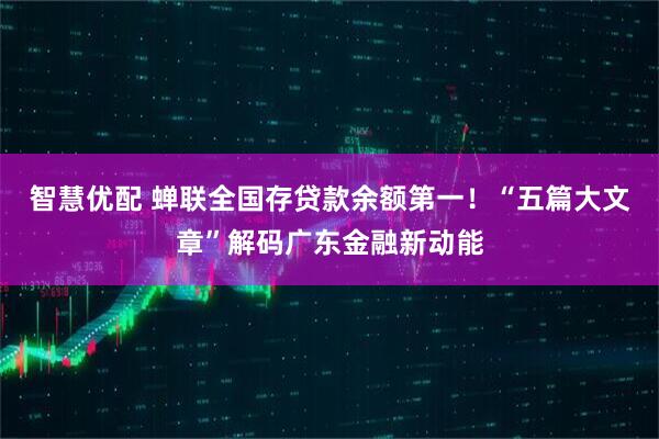 智慧优配 蝉联全国存贷款余额第一！“五篇大文章”解码广东金融新动能