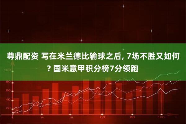 尊鼎配资 写在米兰德比输球之后, 7场不胜又如何? 国米意甲积分榜7分领跑
