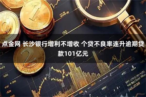 点金网 长沙银行增利不增收 个贷不良率连升逾期贷款101亿元