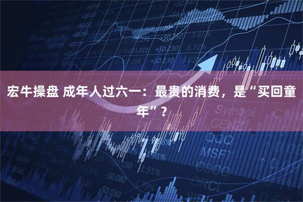 宏牛操盘 成年人过六一：最贵的消费，是“买回童年”？
