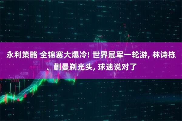 永利策略 全锦赛大爆冷! 世界冠军一轮游, 林诗栋、蒯曼剃光头, 球迷说对了