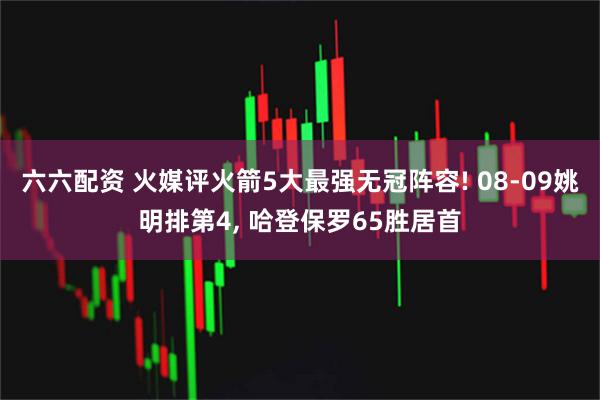 六六配资 火媒评火箭5大最强无冠阵容! 08-09姚明排第4, 哈登保罗65胜居首