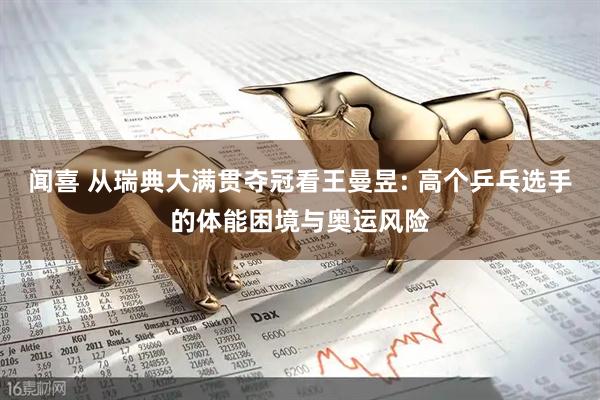 闻喜 从瑞典大满贯夺冠看王曼昱: 高个乒乓选手的体能困境与奥运风险